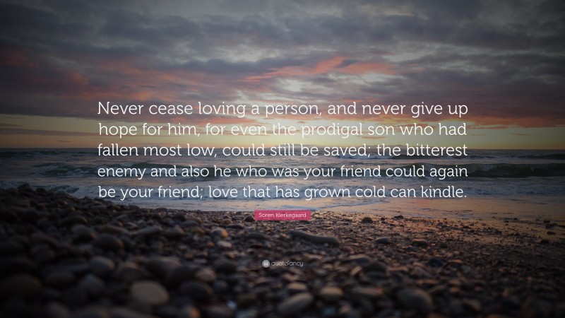 Soren Kierkegaard Quote: “Never cease loving a person, and never give up hope for him, for even the prodigal son who had fallen most low, could still be saved; the bitterest enemy and also he who was your friend could again be your friend; love that has grown cold can kindle.”