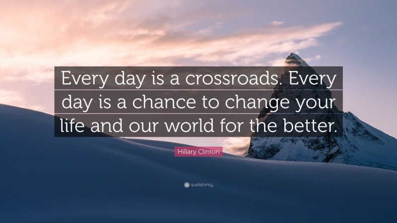 Hillary Clinton Quote: “Every day is a crossroads. Every day is a chance to change your life and our world for the better.”