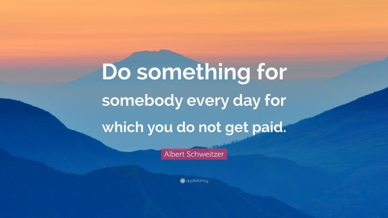 Albert Schweitzer Quote: “Do something for somebody every day for which you do not get paid.”