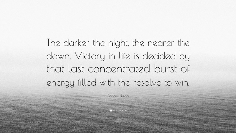 Daisaku Ikeda Quote: “The darker the night, the nearer the dawn. Victory in life is decided by that last concentrated burst of energy filled with the resolve to win.”