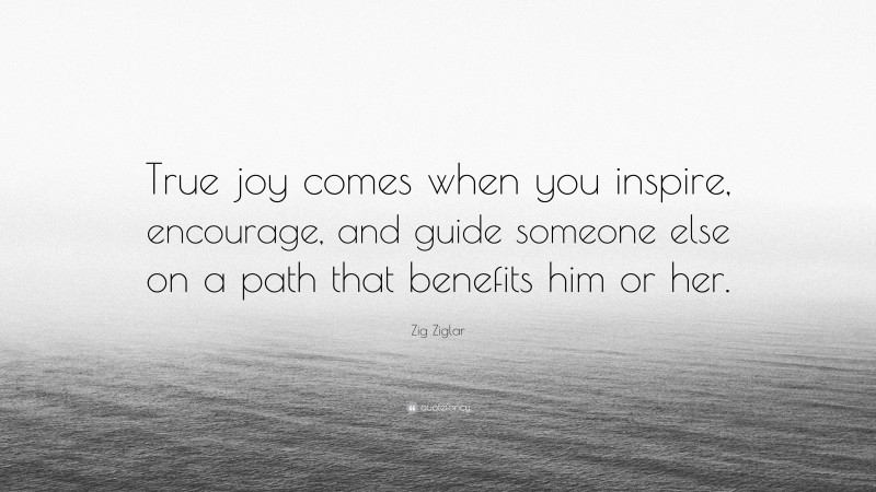 Zig Ziglar Quote: “True joy comes when you inspire, encourage, and guide someone else on a path that benefits him or her.”