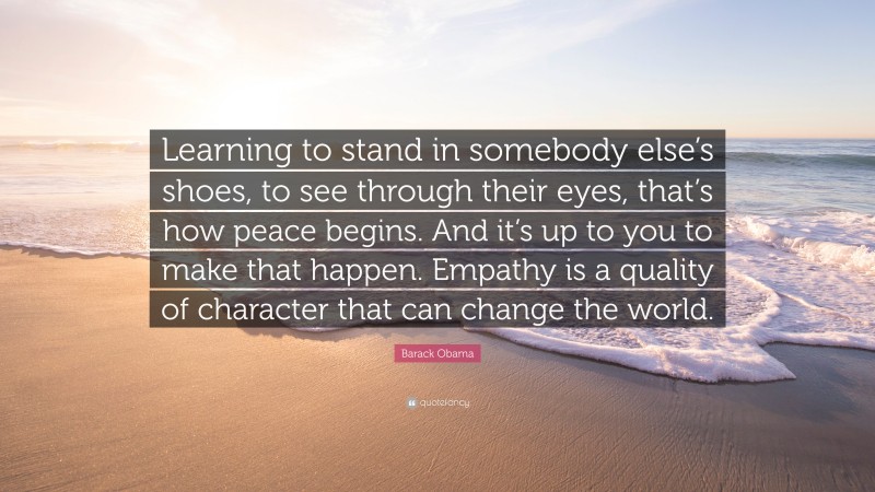 Barack Obama Quote: “Learning to stand in somebody else’s shoes, to see through their eyes, that’s how peace begins. And it’s up to you to make that happen. Empathy is a quality of character that can change the world.”