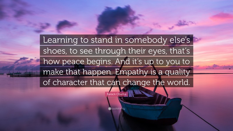 Barack Obama Quote: “Learning to stand in somebody else’s shoes, to see through their eyes, that’s how peace begins. And it’s up to you to make that happen. Empathy is a quality of character that can change the world.”