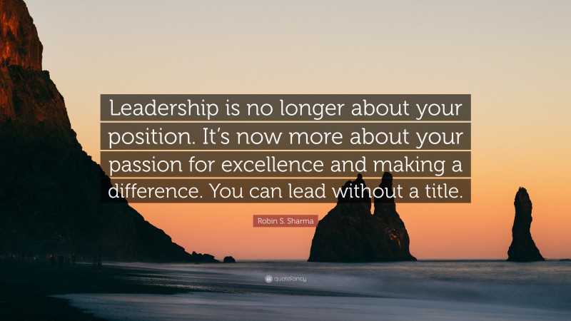 Robin S. Sharma Quote: “Leadership is no longer about your position. It’s now more about your passion for excellence and making a difference. You can lead without a title.”