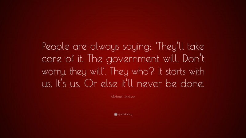 Michael Jackson Quote: “People are always saying: ‘They’ll take care of it. The government will. Don’t worry, they will’. They who? It starts with us. It’s us. Or else it’ll never be done.”