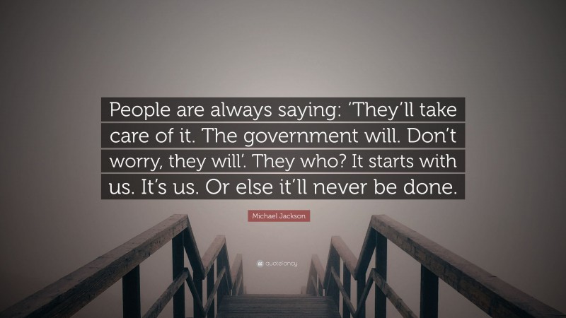 Michael Jackson Quote: “People are always saying: ‘They’ll take care of it. The government will. Don’t worry, they will’. They who? It starts with us. It’s us. Or else it’ll never be done.”