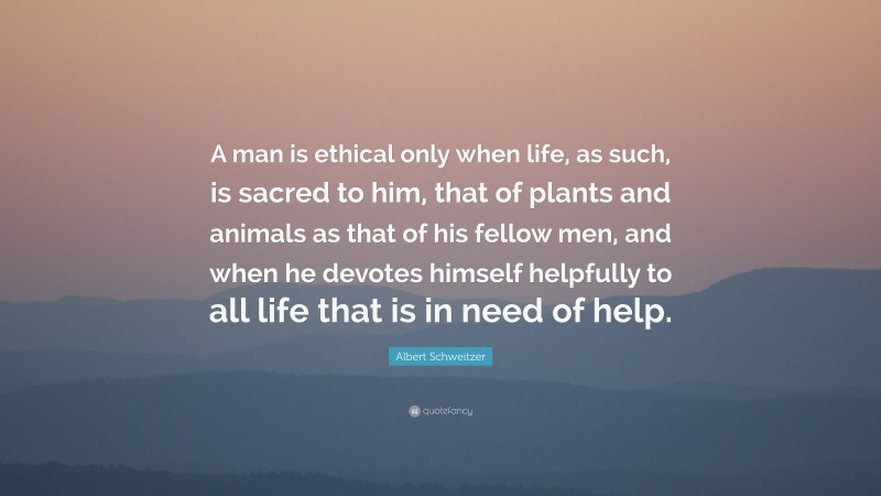 Albert Schweitzer Quote: “A man is ethical only when life, as such, is sacred to him, that of plants and animals as that of his fellow men, and when he devotes himself helpfully to all life that is in need of help.”