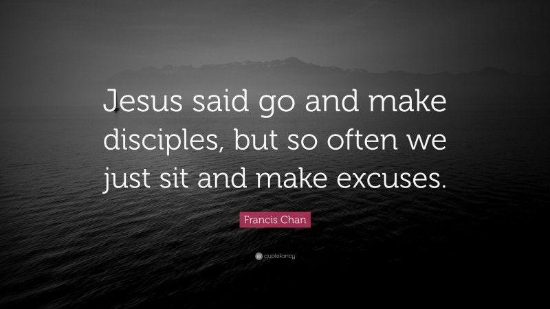 Francis Chan Quote: “Jesus said go and make disciples, but so often we just sit and make excuses.”