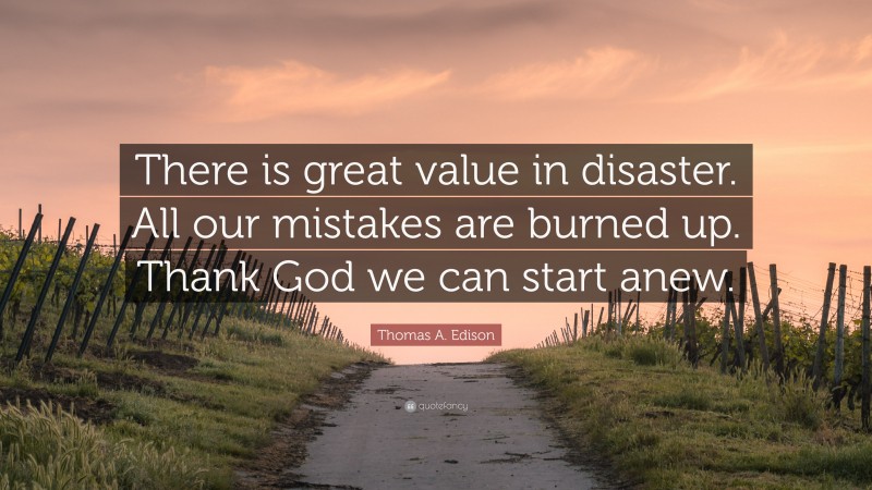 Thomas A. Edison Quote: “There is great value in disaster. All our mistakes are burned up. Thank God we can start anew.”