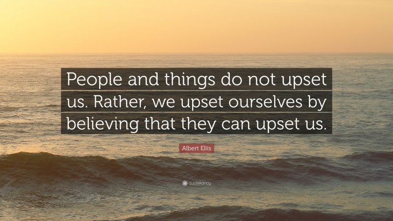 Albert Ellis Quote: “People and things do not upset us. Rather, we upset ourselves by believing that they can upset us.”