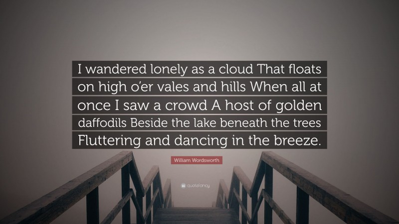 William Wordsworth Quote: “I wandered lonely as a cloud That floats on high o’er vales and hills When all at once I saw a crowd A host of golden daffodils Beside the lake beneath the trees Fluttering and dancing in the breeze.”