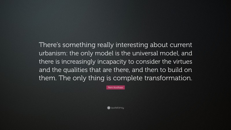 Rem Koolhaas Quote: “There’s something really interesting about current urbanism: the only model is the universal model, and there is increasingly incapacity to consider the virtues and the qualities that are there, and then to build on them. The only thing is complete transformation.”