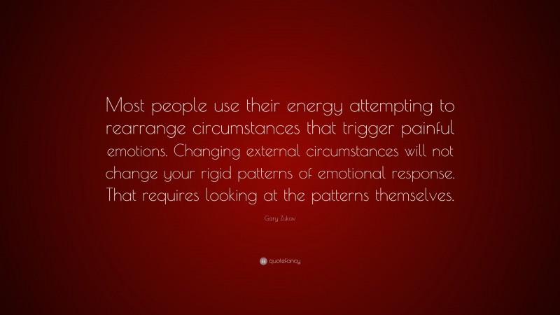 Gary Zukav Quote: “Most people use their energy attempting to rearrange circumstances that trigger painful emotions. Changing external circumstances will not change your rigid patterns of emotional response. That requires looking at the patterns themselves.”
