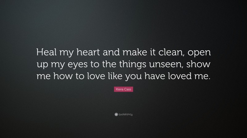 Kiera Cass Quote: “Heal my heart and make it clean, open up my eyes to the things unseen, show me how to love like you have loved me.”