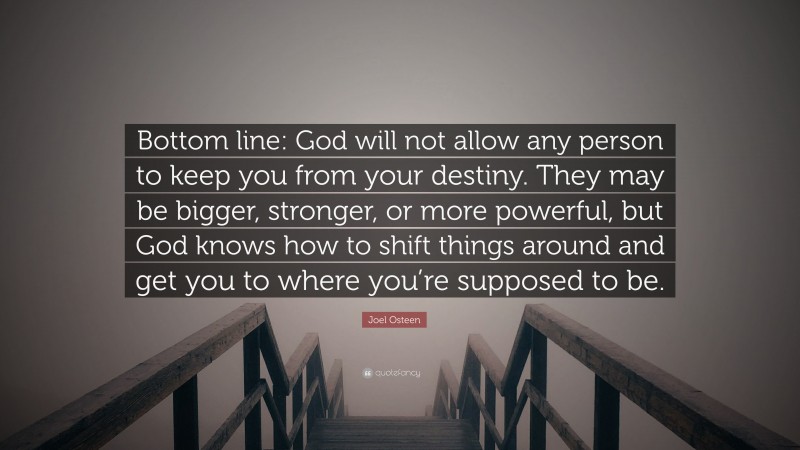 Joel Osteen Quote: “Bottom line: God will not allow any person to keep you from your destiny. They may be bigger, stronger, or more powerful, but God knows how to shift things around and get you to where you’re supposed to be.”