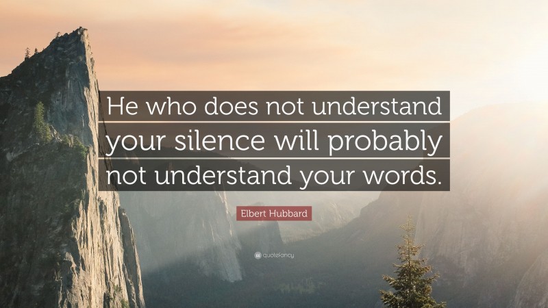 Elbert Hubbard Quote: “He who does not understand your silence will probably not understand your words.”