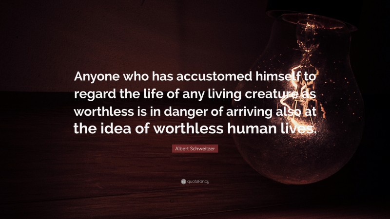 Albert Schweitzer Quote: “Anyone who has accustomed himself to regard the life of any living creature as worthless is in danger of arriving also at the idea of worthless human lives.”
