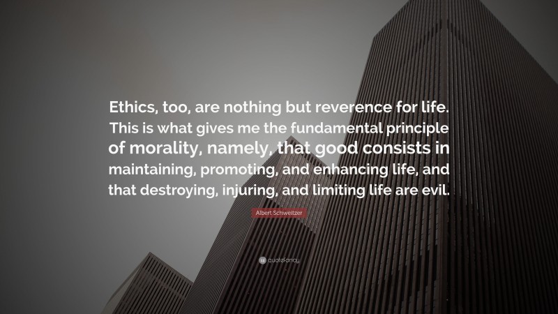 Albert Schweitzer Quote: “Ethics, too, are nothing but reverence for life. This is what gives me the fundamental principle of morality, namely, that good consists in maintaining, promoting, and enhancing life, and that destroying, injuring, and limiting life are evil.”