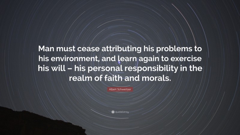 Albert Schweitzer Quote: “Man must cease attributing his problems to his environment, and learn again to exercise his will – his personal responsibility in the realm of faith and morals.”