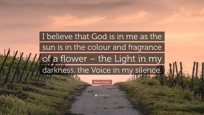 Helen Keller Quote: “I believe that God is in me as the sun is in the colour and fragrance of a flower – the Light in my darkness, the Voice in my silence.”