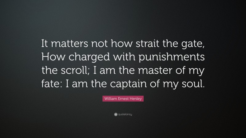 William Ernest Henley Quote: “It matters not how strait the gate, How charged with punishments the scroll; I am the master of my fate: I am the captain of my soul.”