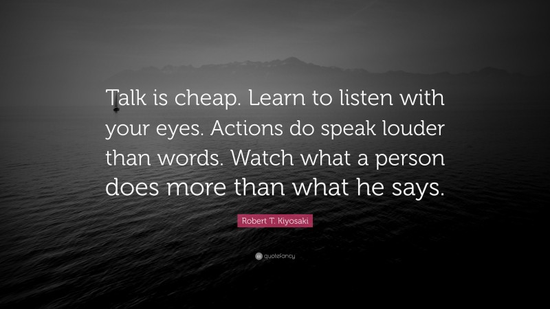 Robert T. Kiyosaki Quote: “Talk is cheap. Learn to listen with your eyes. Actions do speak louder than words. Watch what a person does more than what he says.”