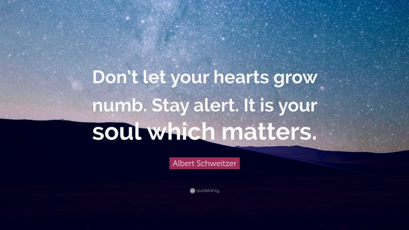 Albert Schweitzer Quote: “Don’t let your hearts grow numb. Stay alert. It is your soul which matters.”