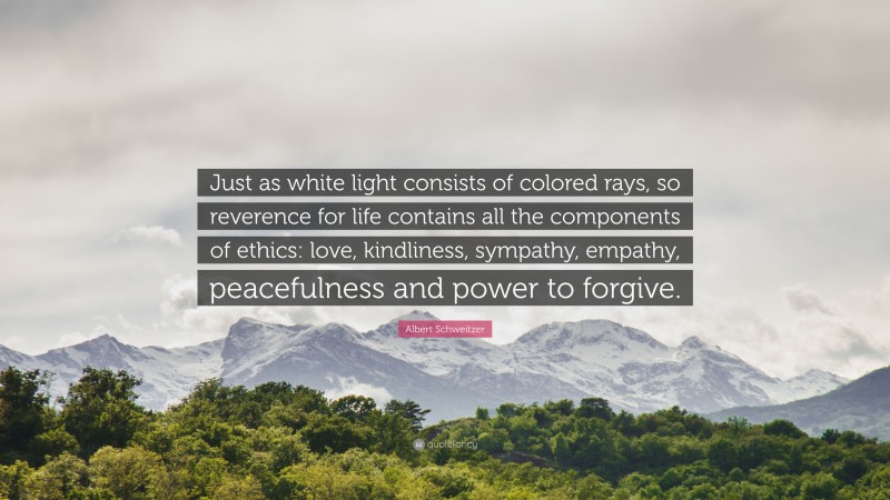 Albert Schweitzer Quote: “Just as white light consists of colored rays, so reverence for life contains all the components of ethics: love, kindliness, sympathy, empathy, peacefulness and power to forgive.”