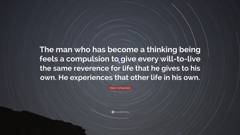 Albert Schweitzer Quote: “The man who has become a thinking being feels a compulsion to give every will-to-live the same reverence for life that he gives to his own. He experiences that other life in his own.”