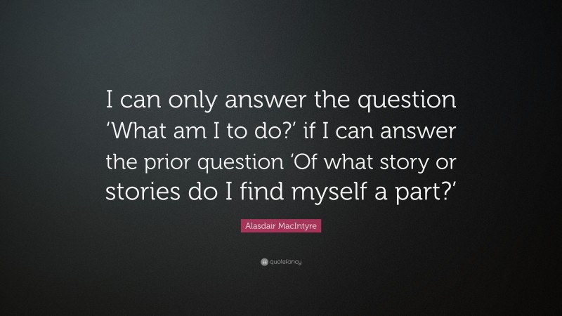 Alasdair MacIntyre Quote: “I can only answer the question ‘What am I to do?’ if I can answer the prior question ‘Of what story or stories do I find myself a part?’”