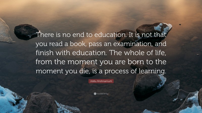 Jiddu Krishnamurti Quote: “There is no end to education. It is not that you read a book, pass an examination, and finish with education. The whole of life, from the moment you are born to the moment you die, is a process of learning.”