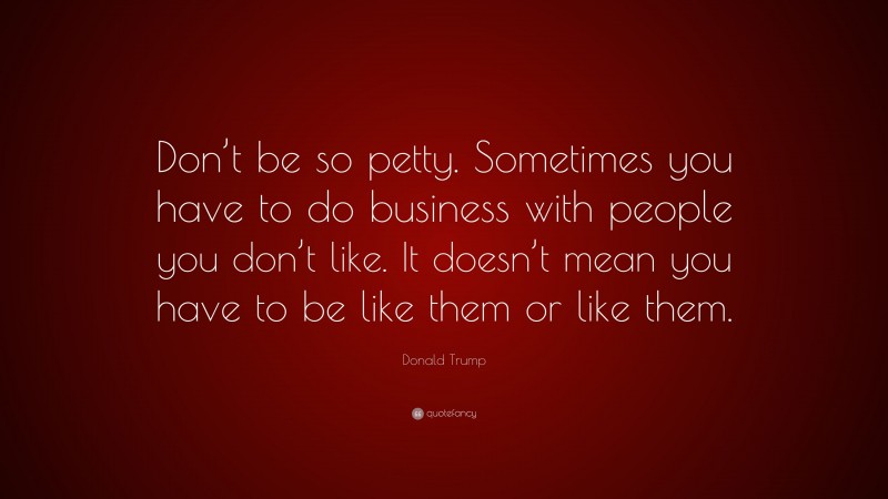 Donald Trump Quote: “Don’t be so petty. Sometimes you have to do business with people you don’t like. It doesn’t mean you have to be like them or like them.”