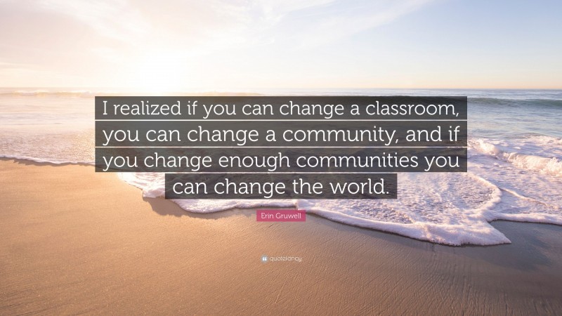 Erin Gruwell Quote: “I realized if you can change a classroom, you can change a community, and if you change enough communities you can change the world.”