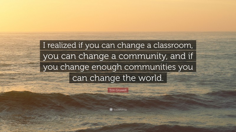 Erin Gruwell Quote: “I realized if you can change a classroom, you can change a community, and if you change enough communities you can change the world.”