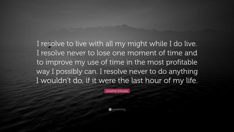 Jonathan Edwards Quote: “I resolve to live with all my might while I do live. I resolve never to lose one moment of time and to improve my use of time in the most profitable way I possibly can. I resolve never to do anything I wouldn’t do, if it were the last hour of my life.”