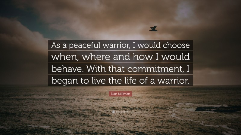Dan Millman Quote: “As a peaceful warrior, I would choose when, where and how I would behave. With that commitment, I began to live the life of a warrior.”