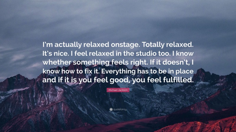 Michael Jackson Quote: “I’m actually relaxed onstage. Totally relaxed. It’s nice. I feel relaxed in the studio too. I know whether something feels right. If it doesn’t, I know how to fix it. Everything has to be in place and if it is you feel good, you feel fulfilled.”