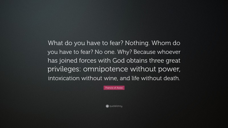 Francis of Assisi Quote: “What do you have to fear? Nothing. Whom do you have to fear? No one. Why? Because whoever has joined forces with God obtains three great privileges: omnipotence without power, intoxication without wine, and life without death.”