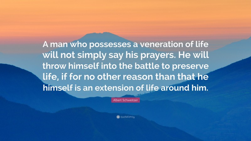 Albert Schweitzer Quote: “A man who possesses a veneration of life will not simply say his prayers. He will throw himself into the battle to preserve life, if for no other reason than that he himself is an extension of life around him.”