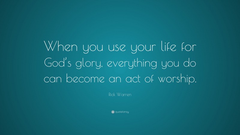 Rick Warren Quote: “When you use your life for God’s glory, everything you do can become an act of worship.”