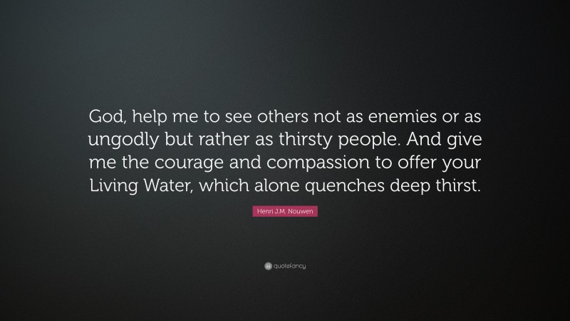 Henri J.M. Nouwen Quote: “God, help me to see others not as enemies or as ungodly but rather as thirsty people. And give me the courage and compassion to offer your Living Water, which alone quenches deep thirst.”