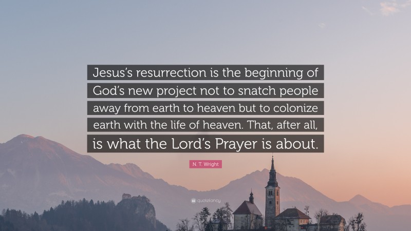 N. T. Wright Quote: “Jesus’s resurrection is the beginning of God’s new project not to snatch people away from earth to heaven but to colonize earth with the life of heaven. That, after all, is what the Lord’s Prayer is about.”