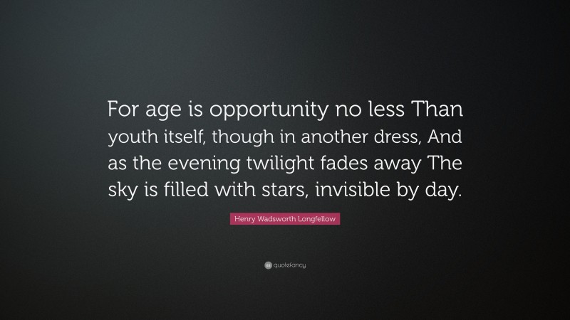 Henry Wadsworth Longfellow Quote: “For age is opportunity no less Than youth itself, though in another dress, And as the evening twilight fades away The sky is filled with stars, invisible by day.”