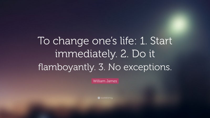 William James Quote: “To change one’s life:    1. Start immediately.    2. Do it flamboyantly.    3. No exceptions.”