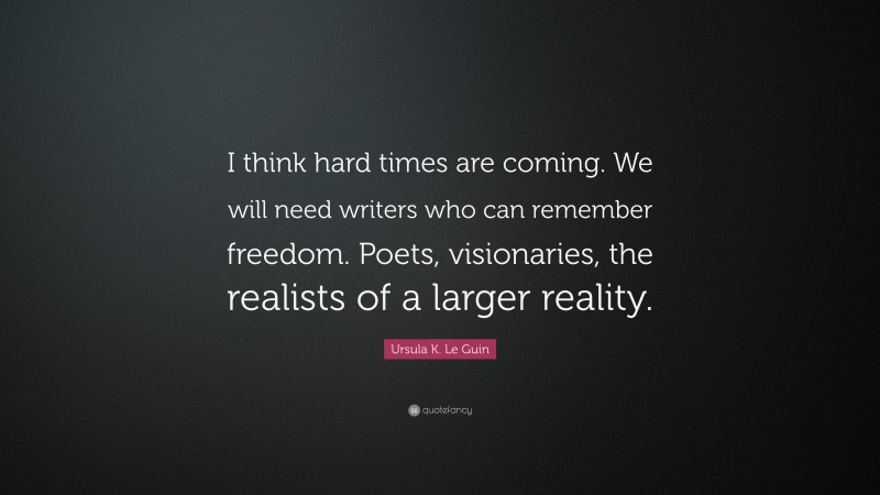 Ursula K. Le Guin Quote: “I think hard times are coming. We will need writers who can remember freedom. Poets, visionaries, the realists of a larger reality.”