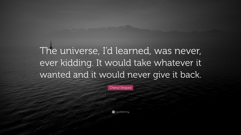 Cheryl Strayed Quote: “The universe, I’d learned, was never, ever kidding. It would take whatever it wanted and it would never give it back.”