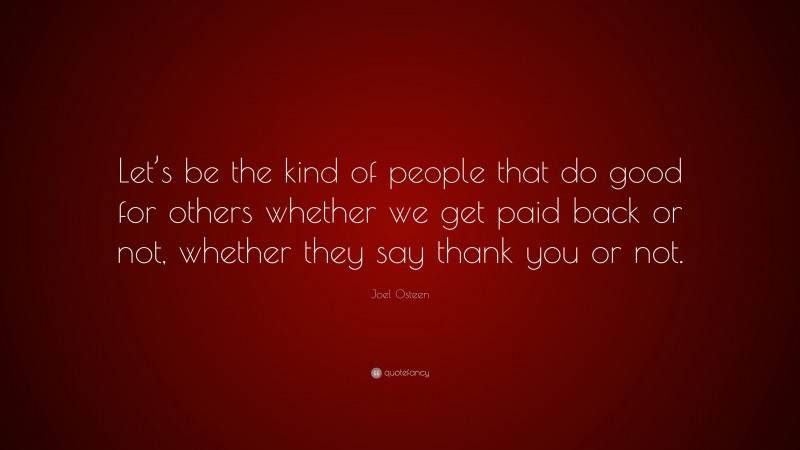 Joel Osteen Quote: “Let’s be the kind of people that do good for others whether we get paid back or not, whether they say thank you or not.”
