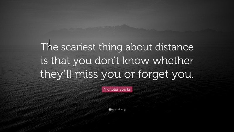 Nicholas Sparks Quote: “The scariest thing about distance is that you don’t know whether they’ll miss you or forget you.”