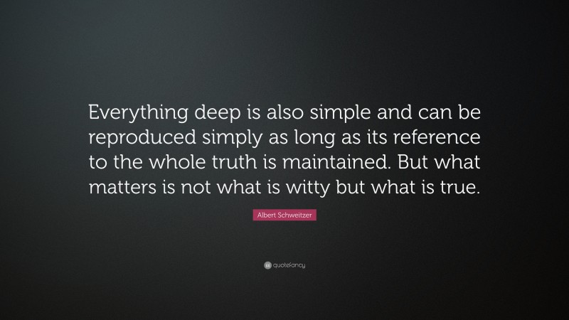 Albert Schweitzer Quote: “Everything deep is also simple and can be reproduced simply as long as its reference to the whole truth is maintained. But what matters is not what is witty but what is true.”