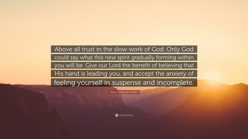 Pierre Teilhard de Chardin Quote: “Above all trust in the slow work of God. Only God could say what this new spirit gradually forming within you will be. Give our Lord the benefit of believing that His hand is leading you, and accept the anxiety of feeling yourself in suspense and incomplete.”